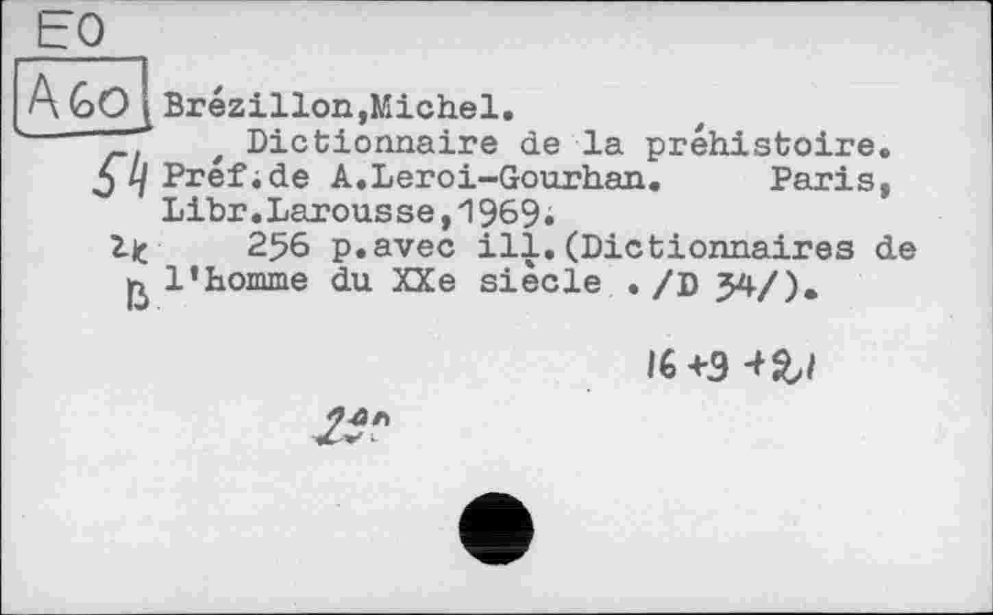 ﻿EQ
A Go
Brézillon, Michel.
z Dictionnaire de la préhistoire. ^Z/Prefide A.Leroi-Gourhan. Paris, Libr.Larousse,1969;
lit 256 p.avec ill. (Dictionnaires de ß l’homme du XXe siede . /D 34/).
I6 +Э -t&l
2S?